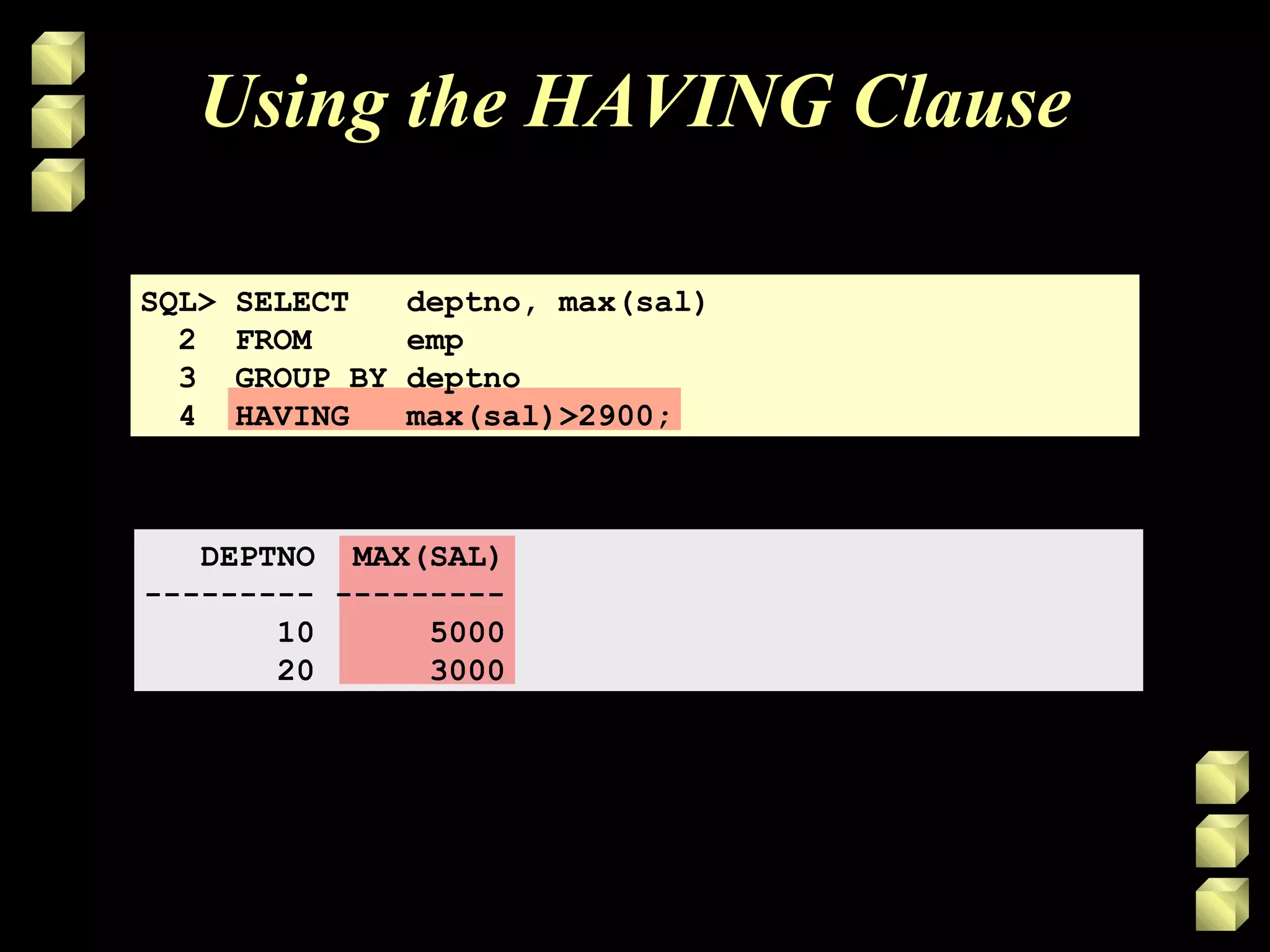 Using the HAVING Clause
SQL> SELECT deptno, max(sal)
2 FROM emp
3 GROUP BY deptno
4 HAVING max(sal)>2900;
DEPTNO MAX(SAL)
--------- ---------
10 5000
20 3000
 