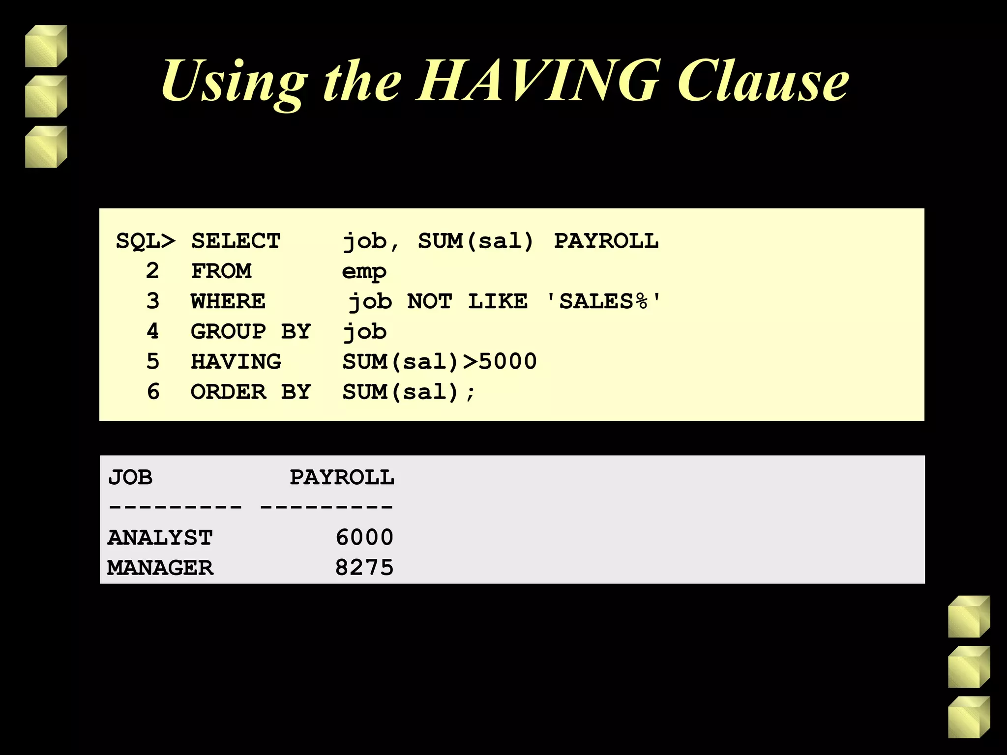 Using the HAVING Clause
SQL> SELECT job, SUM(sal) PAYROLL
2 FROM emp
3 WHERE job NOT LIKE 'SALES%'
4 GROUP BY job
5 HAVING SUM(sal)>5000
6 ORDER BY SUM(sal);
JOB PAYROLL
--------- ---------
ANALYST 6000
MANAGER 8275
 