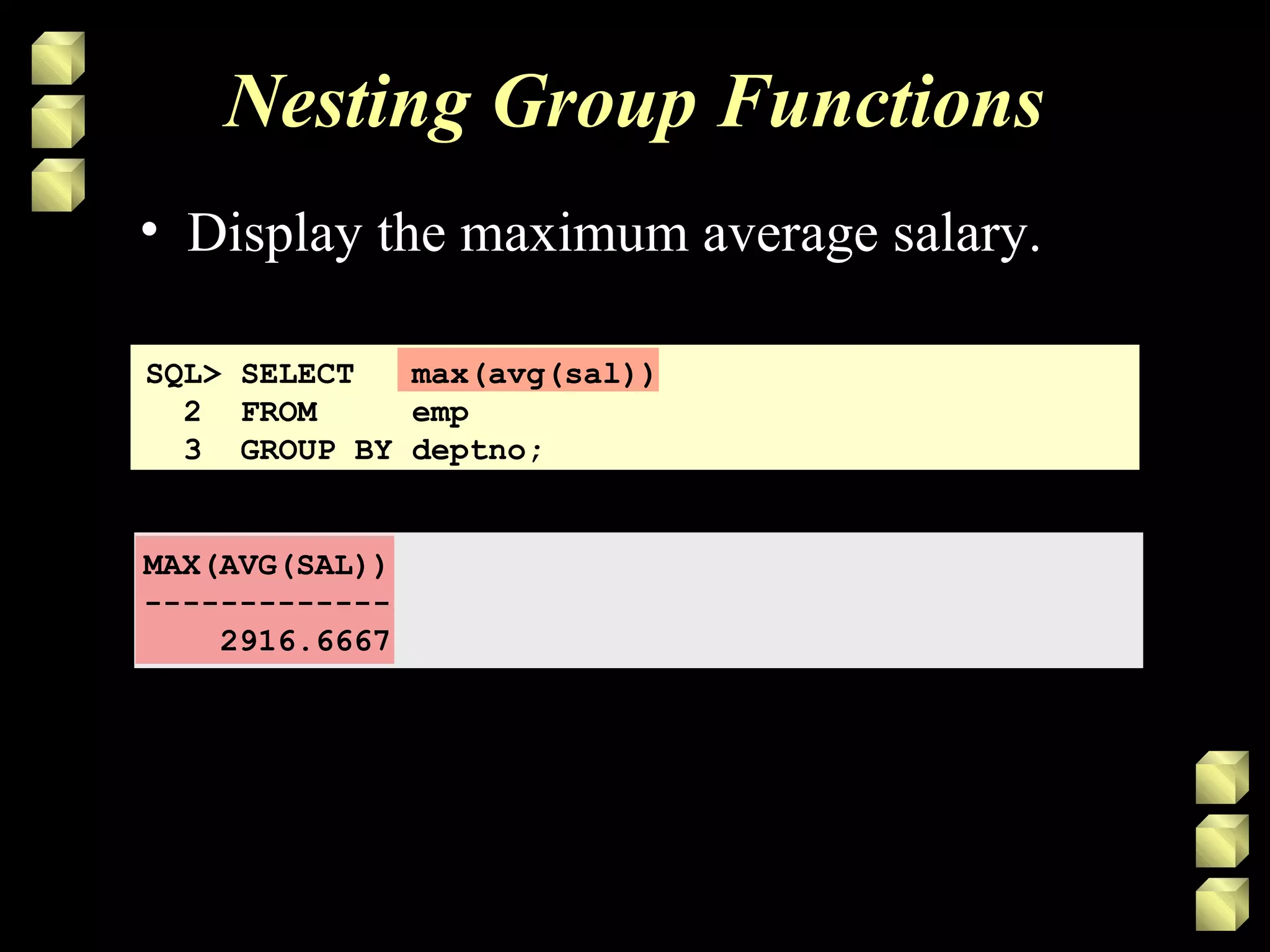Nesting Group Functions
SQL> SELECT max(avg(sal))
2 FROM emp
3 GROUP BY deptno;
MAX(AVG(SAL))
-------------
2916.6667
• Display the maximum average salary.
 