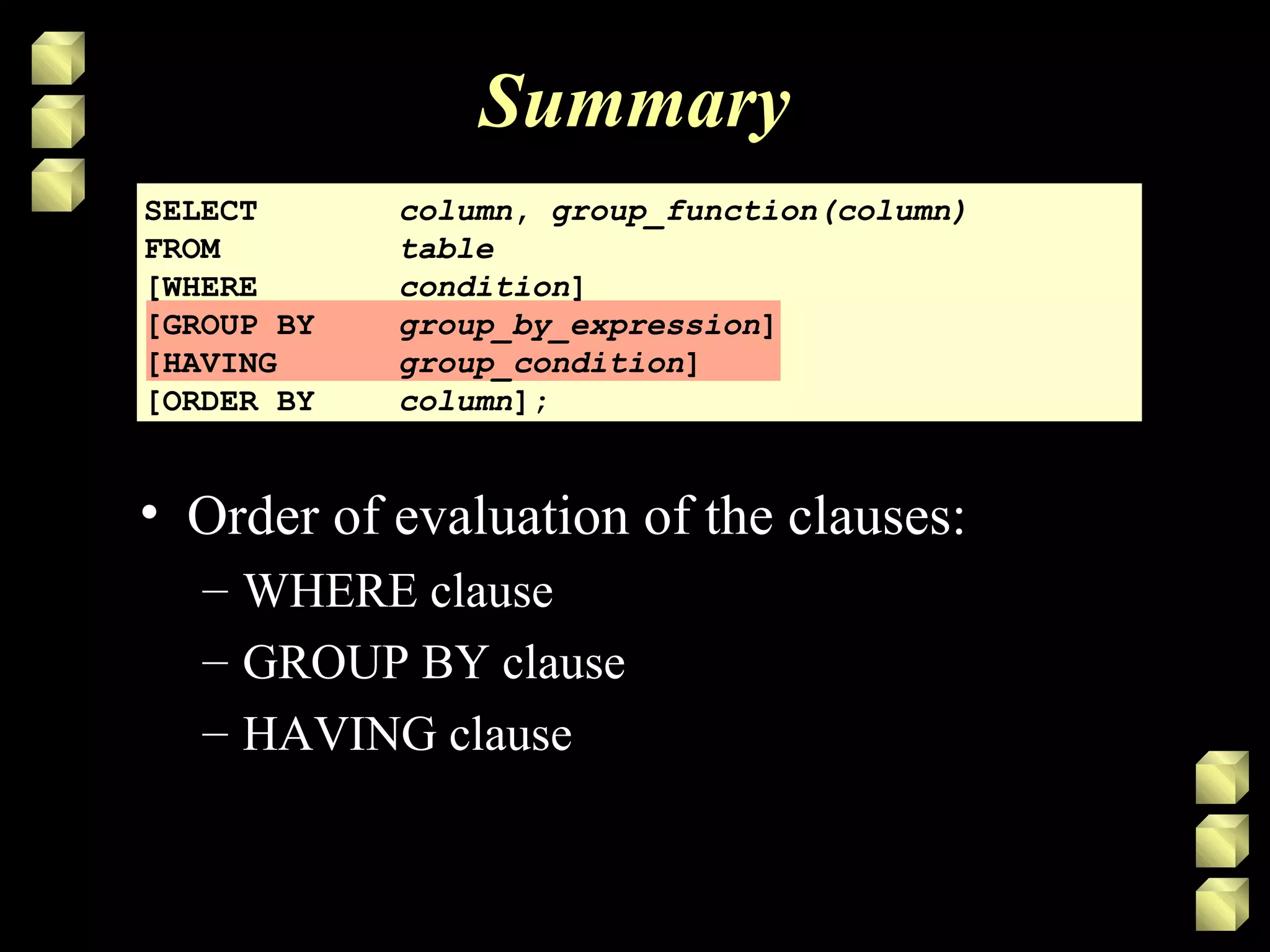 Summary
SELECT column, group_function(column)
FROM table
[WHERE condition]
[GROUP BY group_by_expression]
[HAVING group_condition]
[ORDER BY column];
• Order of evaluation of the clauses:
– WHERE clause
– GROUP BY clause
– HAVING clause
 
