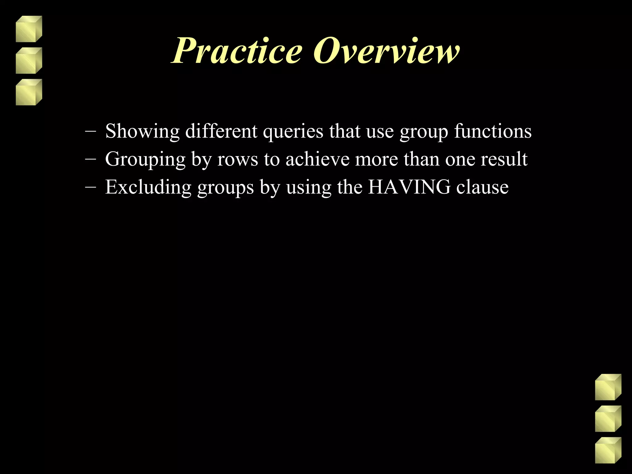 Practice Overview
– Showing different queries that use group functions
– Grouping by rows to achieve more than one result
– Excluding groups by using the HAVING clause
 