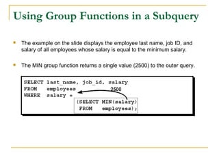Using Group Functions in a Subquery


The example on the slide displays the employee last name, job ID, and
salary of all employees whose salary is equal to the minimum salary.



The MIN group function returns a single value (2500) to the outer query.

 