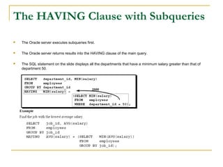 The HAVING Clause with Subqueries


The Oracle server executes subqueries first.



The Oracle server returns results into the HAVING clause of the main query.



The SQL statement on the slide displays all the departments that have a minimum salary greater than that of
department 50.

 
