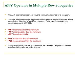 ANY Operator in Multiple-Row Subqueries


The ANY operator compares a value to each value returned by a subquery.



The slide example displays employees who are not IT programmers and whose
salary is less than that of any IT programmer. The maximum salary that a
programmer earns is $9,000.



<ANY means less than the maximum.
>ANY means greater than the minimum.
=ANY is equivalent to IN.









<ALL means less than the minimum.
>ALL means greater than the maximum.
When using SOME or ANY, you often use the DISTINCT keyword to prevent
rows from being selected several times.

 