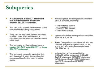 Subqueries


A subquery is a SELECT statement
that is embedded in a clause of
another SELECT statement.



They can be very useful when you need
to select rows from a table with a
condition that depends on the data in the
table itself.

You can place the subquery in a number
of SQL clauses, including:
- The WHERE clause
- The HAVING clause
- The FROM clause

You can build powerful statements out of
simple ones by using subqueries.





The subquery generally executes first,
and its output is used to complete the
query condition for the main or outer
query.

Note: Comparison conditions fall into two
classes: single-row operators (>, =, >=,
<, <>, <=) and multiple-row operators
(IN, ANY, ALL).



subqueries can be placed in the
CREATE VIEW statement, CREATE
TABLE statement, UPDATE statement,
INTO clause of an INSERT statement,
and SET clause of an UPDATE
statement.

The subquery is often referred to as a
nested SELECT, sub-SELECT, or inner
SELECT statement.



operator includes a comparison condition
such as >, =, or IN






 
