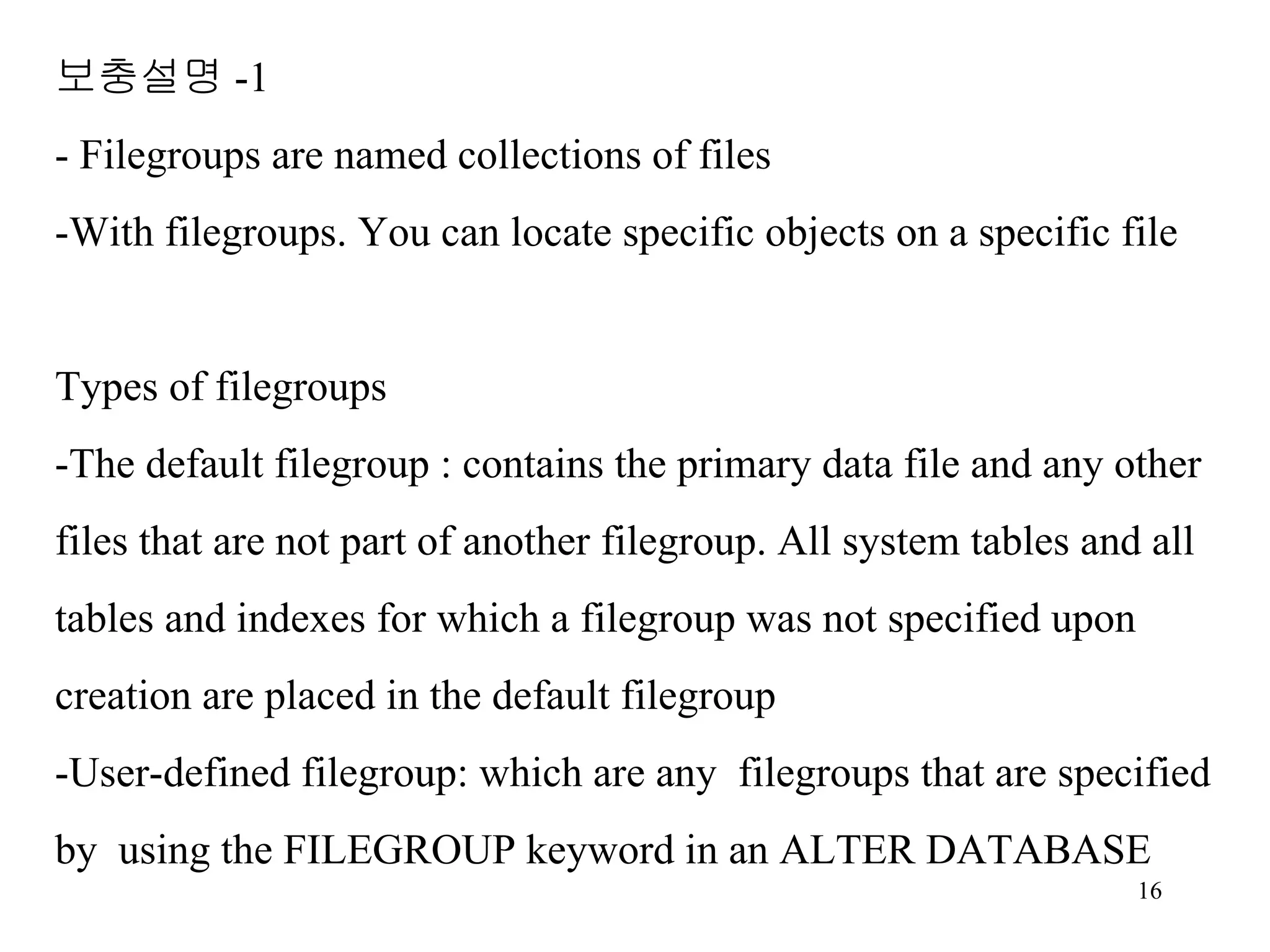 보충설명 -1 - Filegroups are named collections of files -With filegroups. You can locate specific objects on a specific file Types of filegroups -The default filegroup : contains the primary data file and any other files that are not part of another filegroup. All system tables and all tables and indexes for which a filegroup was not specified upon creation are placed in the default filegroup -User-defined filegroup: which are any filegroups that are specified by using the FILEGROUP keyword in an ALTER DATABASE 