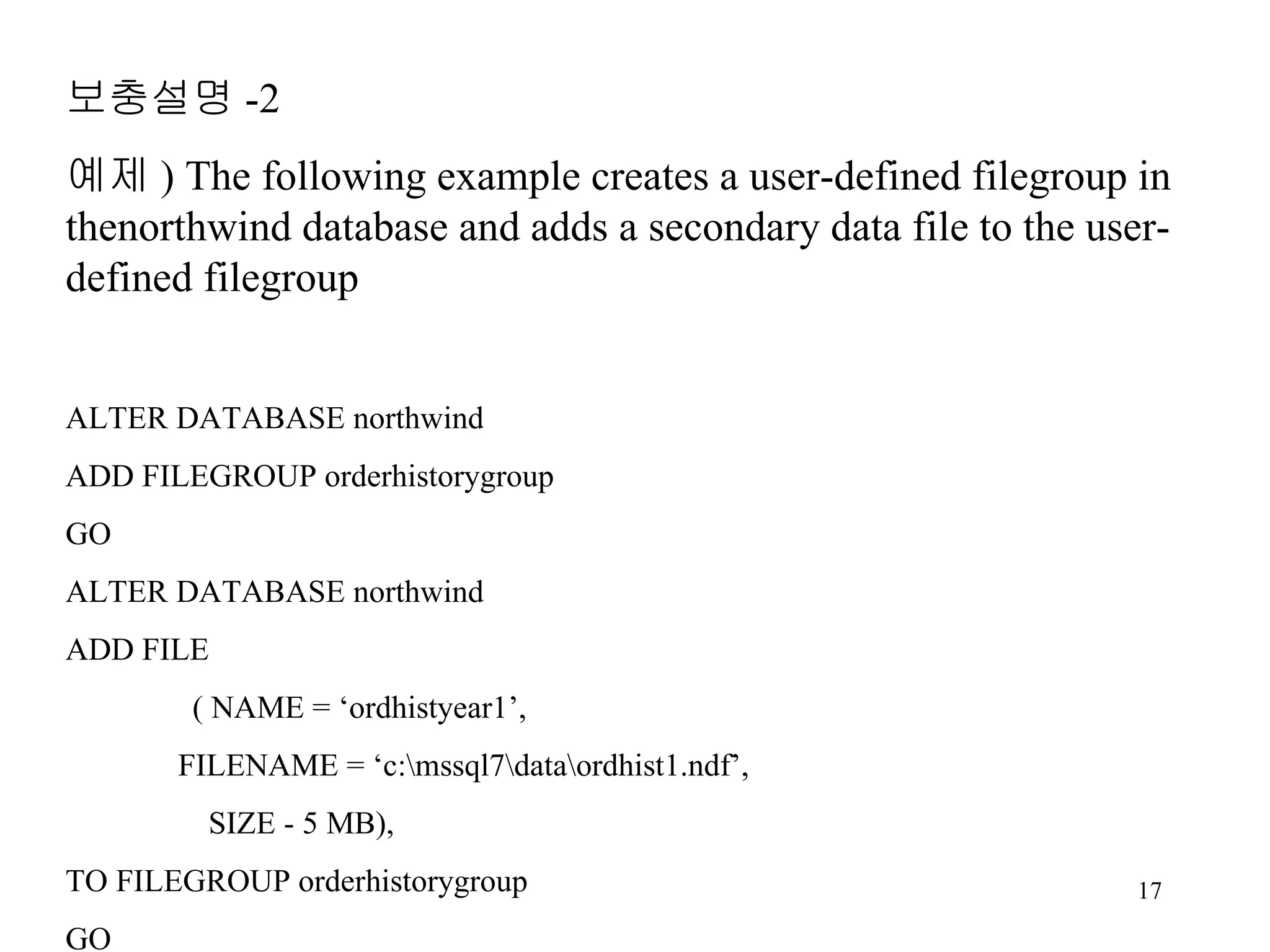 보충설명 -2 예제 ) The following example creates a user-defined filegroup in thenorthwind database and adds a secondary data file to the user-defined filegroup ALTER DATABASE northwind ADD FILEGROUP orderhistorygroup GO ALTER DATABASE northwind ADD FILE ( NAME = ‘ordhistyear1’, FILENAME = ‘c:\mssql7\data\ordhist1.ndf’, SIZE - 5 MB), TO FILEGROUP orderhistorygroup GO 