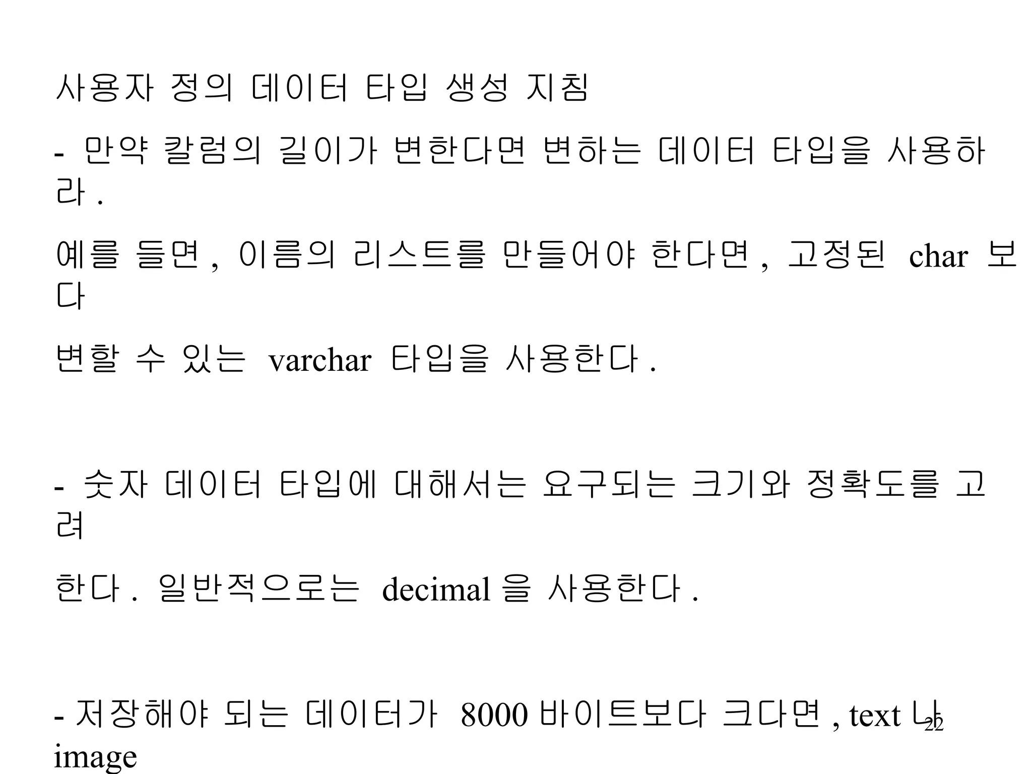 사용자 정의 데이터 타입 생성 지침 - 만약 칼럼의 길이가 변한다면 변하는 데이터 타입을 사용하라 . 예를 들면 , 이름의 리스트를 만들어야 한다면 , 고정된 char 보다 변할 수 있는 varchar 타입을 사용한다 . - 숫자 데이터 타입에 대해서는 요구되는 크기와 정확도를 고려 한다 . 일반적으로는 decimal 을 사용한다 . - 저장해야 되는 데이터가 8000 바이트보다 크다면 , text 나 image 테이터 타입을 사용하라 .(2GB 까지 저장가능 ). 
