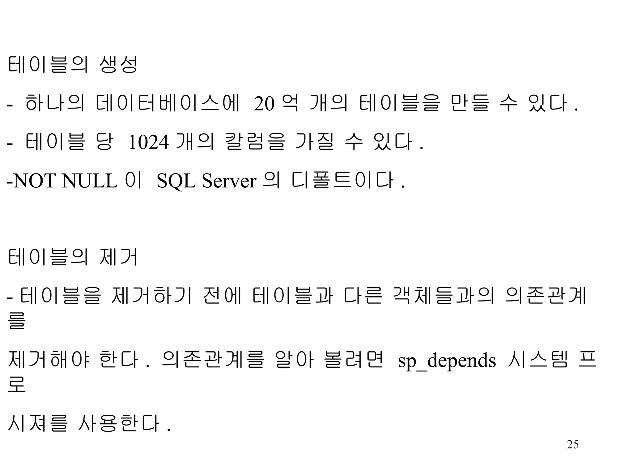 테이블의 생성 - 하나의 데이터베이스에 20 억 개의 테이블을 만들 수 있다 . - 테이블 당 1024 개의 칼럼을 가질 수 있다 . -NOT NULL 이 SQL Server 의 디폴트이다 . 테이블의 제거 - 테이블을 제거하기 전에 테이블과 다른 객체들과의 의존관계를 제거해야 한다 . 의존관계를 알아 볼려면 sp_depends 시스템 프로 시져를 사용한다 . Syntax DROP TABLE table_name [,…n] 