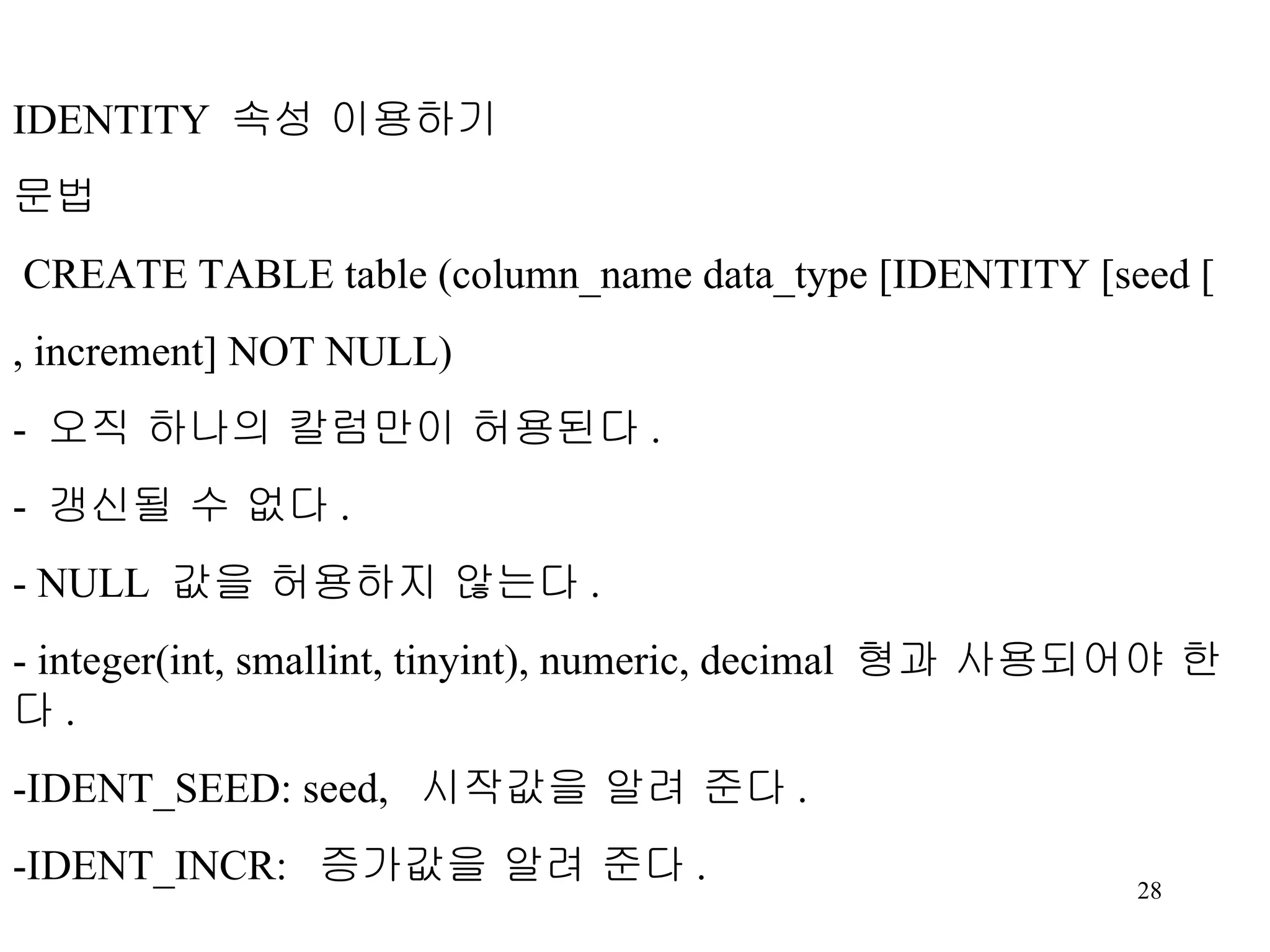 IDENTITY 속성 이용하기 문법 CREATE TABLE table (column_name data_type [IDENTITY [seed [ , increment] NOT NULL) - 오직 하나의 칼럼만이 허용된다 . - 갱신될 수 없다 . - NULL 값을 허용하지 않는다 . - integer(int, smallint, tinyint), numeric, decimal 형과 사용되어야 한다 . -IDENT_SEED: seed, 시작값을 알려 준다 . -IDENT_INCR: 증가값을 알려 준다 . 