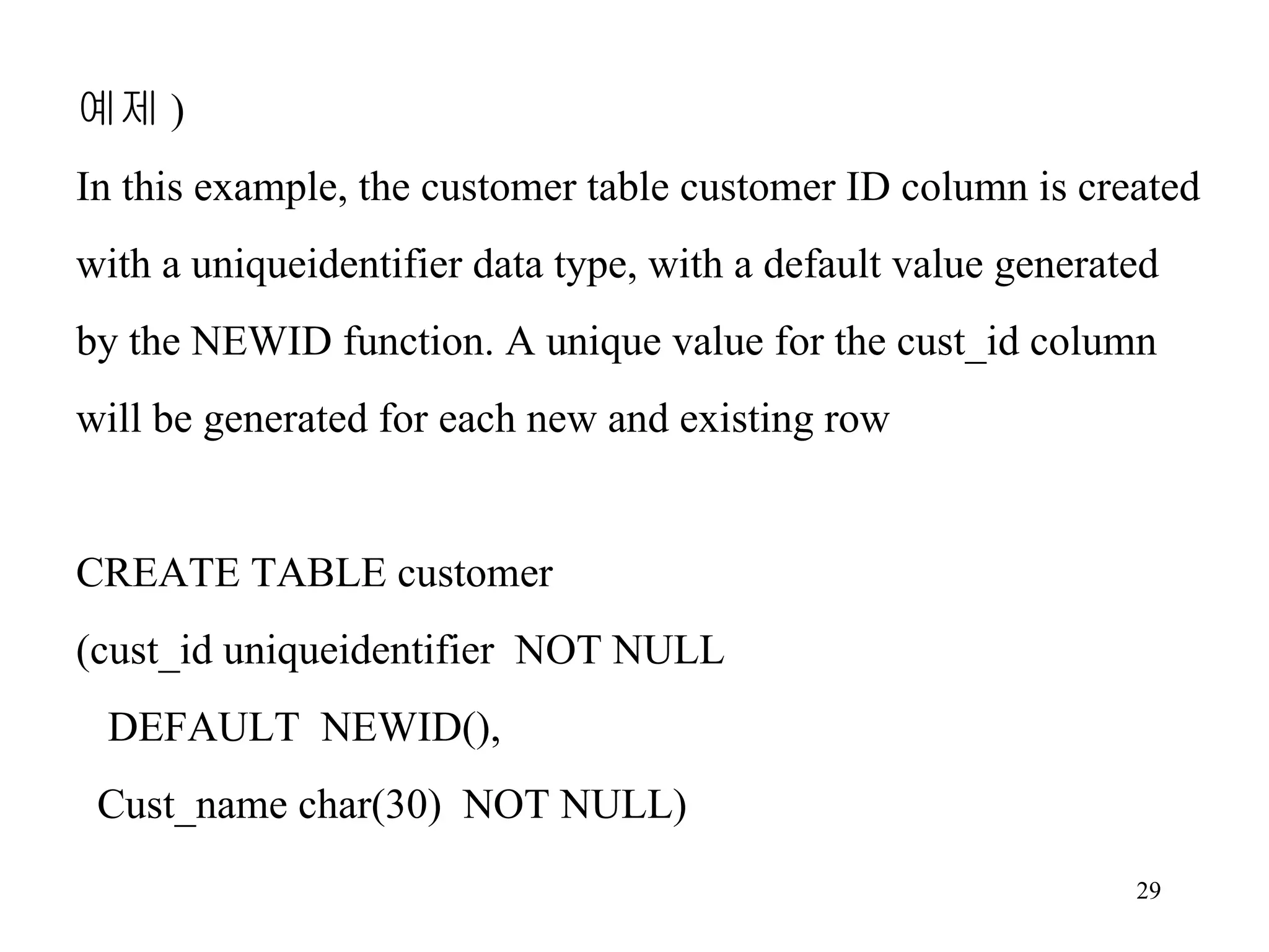예제 ) In this example, the customer table customer ID column is created with a uniqueidentifier data type, with a default value generated by the NEWID function. A unique value for the cust_id column will be generated for each new and existing row CREATE TABLE customer (cust_id uniqueidentifier NOT NULL DEFAULT NEWID(), Cust_name char(30) NOT NULL) 