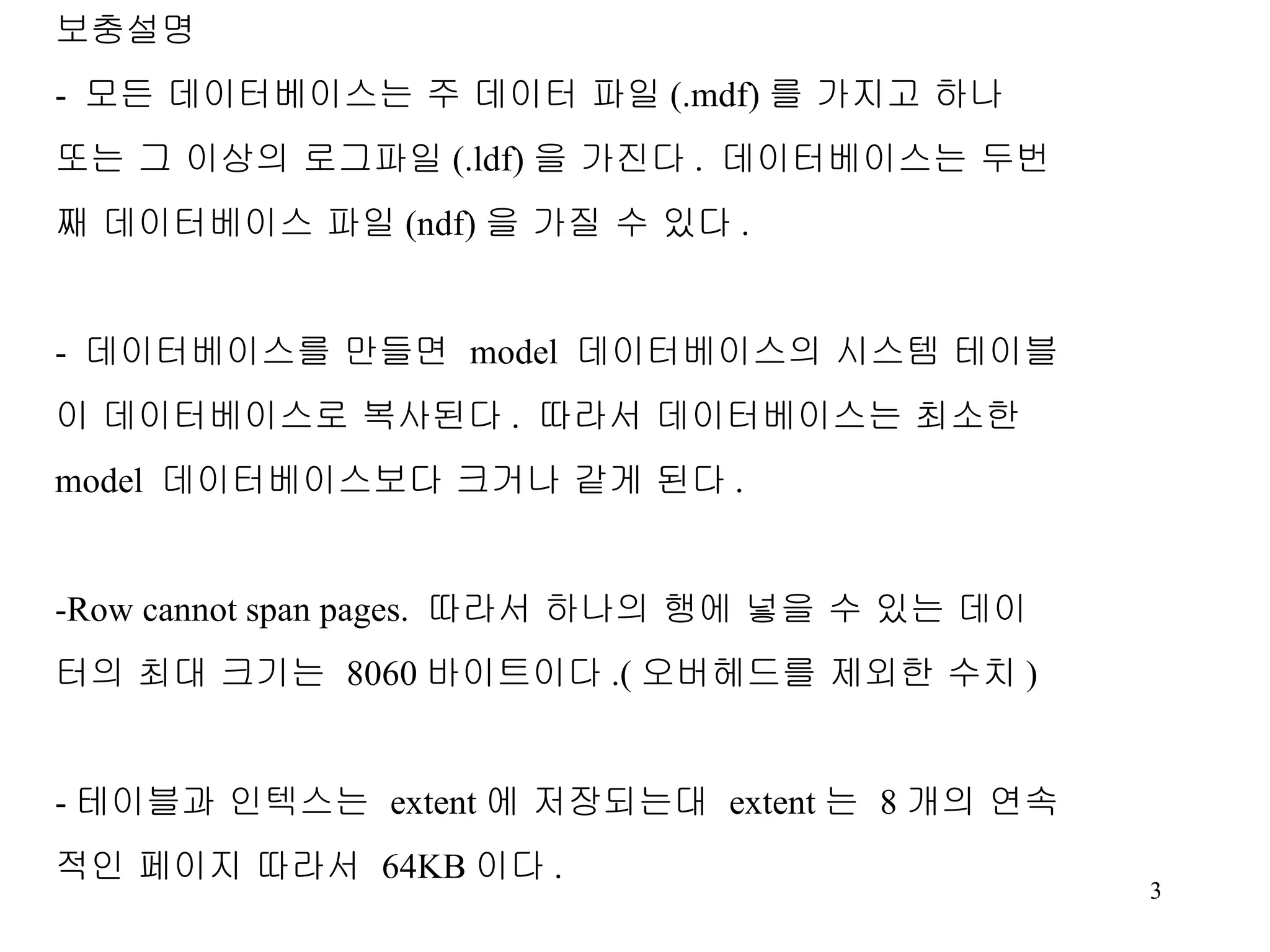보충설명 - 모든 데이터베이스는 주 데이터 파일 (.mdf) 를 가지고 하나 또는 그 이상의 로그파일 (.ldf) 을 가진다 . 데이터베이스는 두번 째 데이터베이스 파일 (ndf) 을 가질 수 있다 . - 데이터베이스를 만들면 model 데이터베이스의 시스템 테이블 이 데이터베이스로 복사된다 . 따라서 데이터베이스는 최소한 model 데이터베이스보다 크거나 같게 된다 . -Row cannot span pages. 따라서 하나의 행에 넣을 수 있는 데이 터의 최대 크기는 8060 바이트이다 .( 오버헤드를 제외한 수치 ) - 테이블과 인텍스는 extent 에 저장되는대 extent 는 8 개의 연속 적인 페이지 따라서 64KB 이다 . 