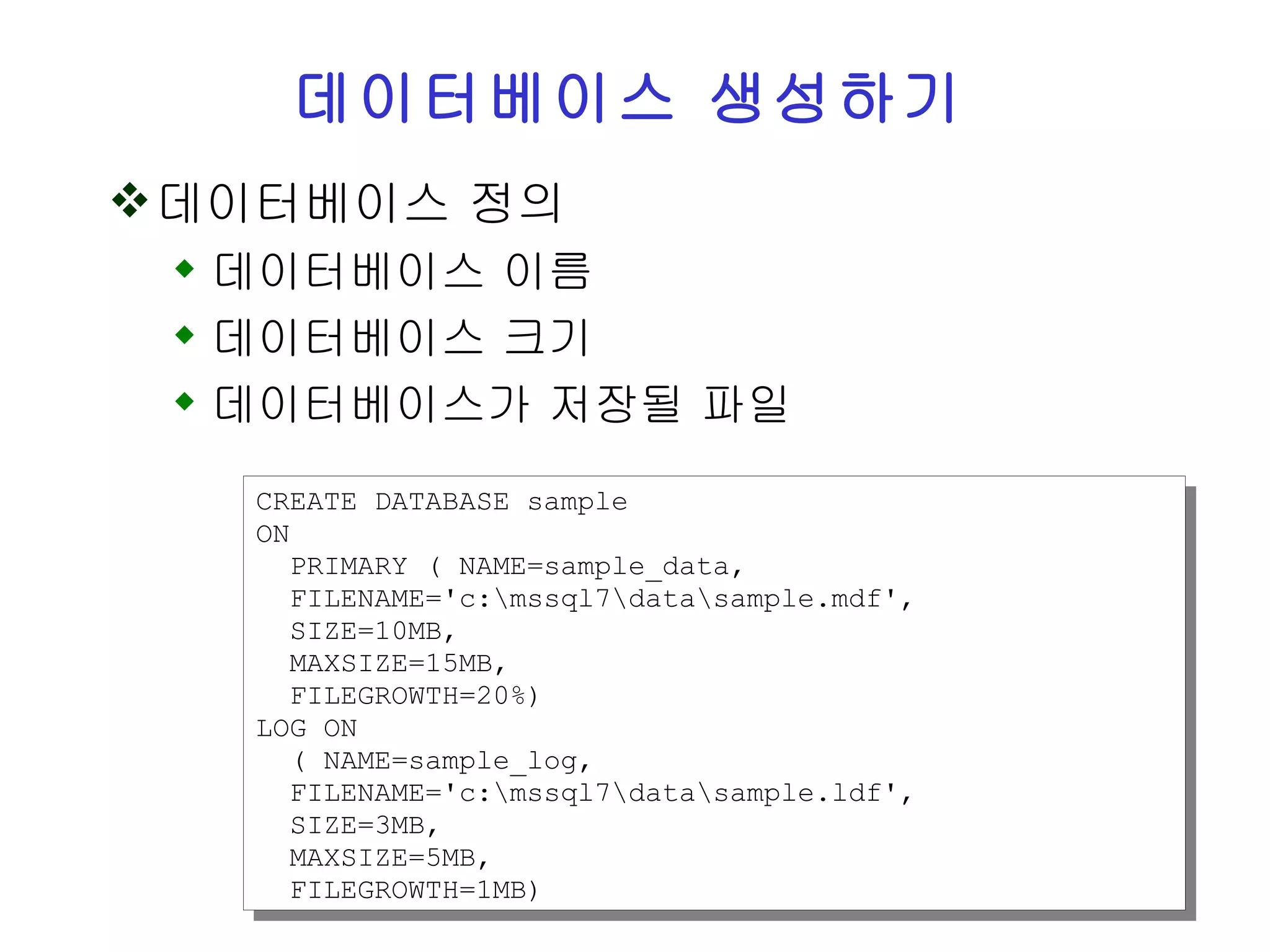 데이터베이스 생성하기 데이터베이스 정의 데이터베이스 이름 데이터베이스 크기 데이터베이스가 저장될 파일 CREATE DATABASE sample ON PRIMARY ( NAME=sample_data, FILENAME='c:\mssql7\data\sample.mdf', SIZE=10MB, MAXSIZE=15MB, FILEGROWTH=20%) LOG ON ( NAME=sample_log, FILENAME='c:\mssql7\data\sample.ldf', SIZE=3MB, MAXSIZE=5MB, FILEGROWTH=1MB) 