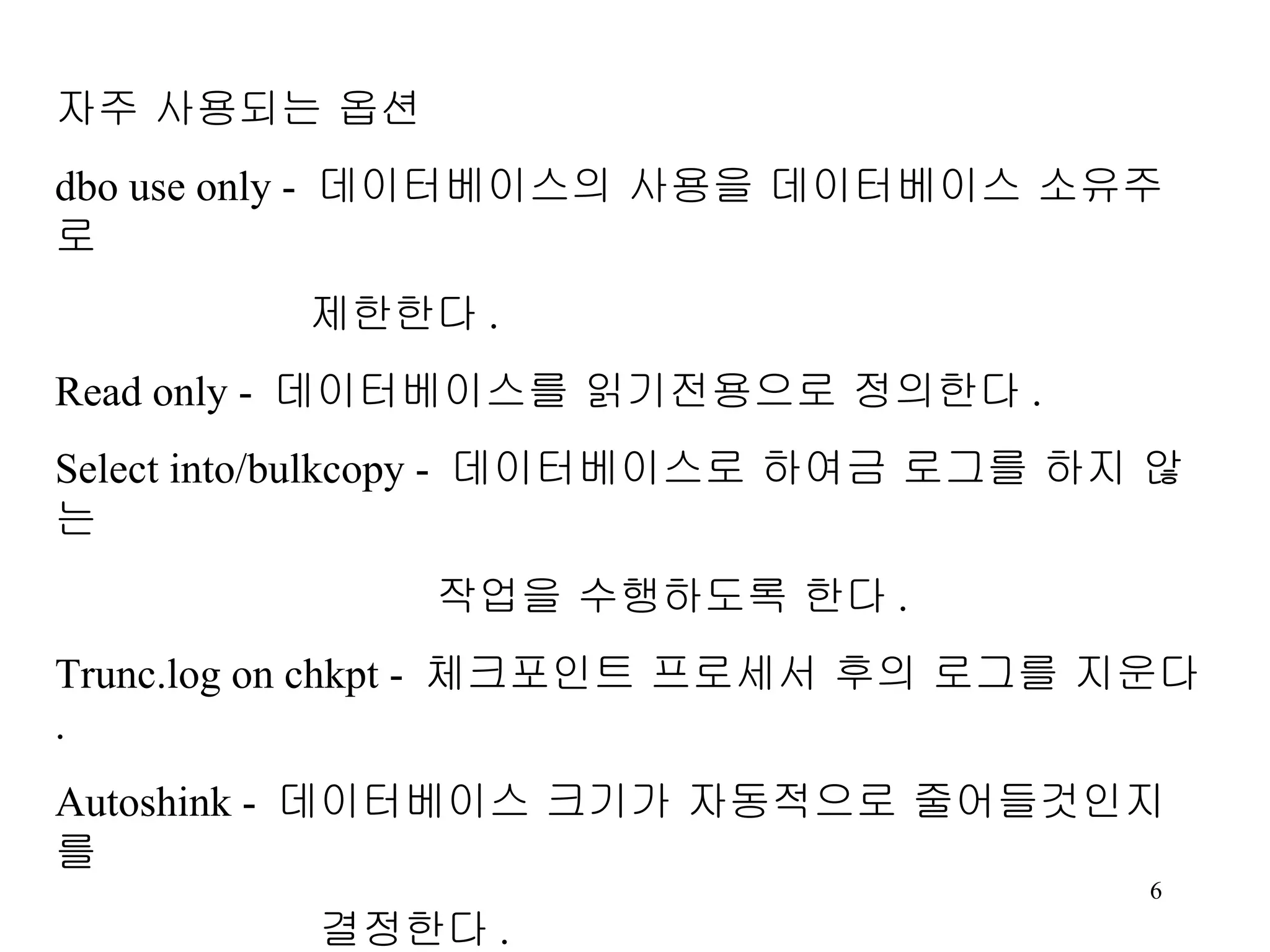 자주 사용되는 옵션 dbo use only - 데이터베이스의 사용을 데이터베이스 소유주로 제한한다 . Read only - 데이터베이스를 읽기전용으로 정의한다 . Select into/bulkcopy - 데이터베이스로 하여금 로그를 하지 않는 작업을 수행하도록 한다 . Trunc.log on chkpt - 체크포인트 프로세서 후의 로그를 지운다 . Autoshink - 데이터베이스 크기가 자동적으로 줄어들것인지를 결정한다 . Single user - 데이터베이스에 대한 접근을 한번에 한사람으로 제한한다 . 