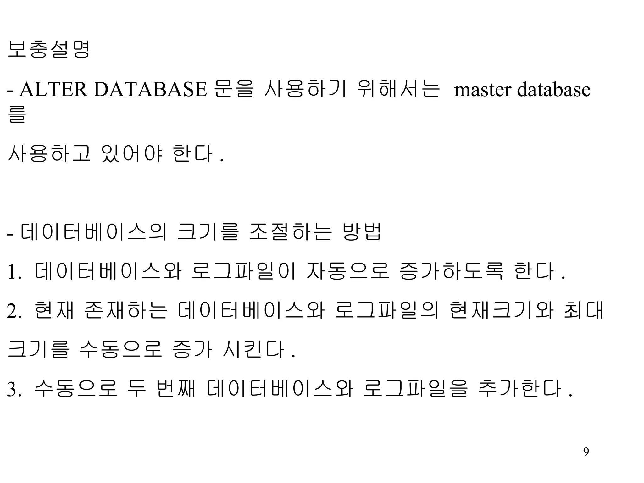 보충설명 - ALTER DATABASE 문을 사용하기 위해서는 master database 를 사용하고 있어야 한다 . - 데이터베이스의 크기를 조절하는 방법 1. 데이터베이스와 로그파일이 자동으로 증가하도록 한다 . 2. 현재 존재하는 데이터베이스와 로그파일의 현재크기와 최대 크기를 수동으로 증가 시킨다 . 3. 수동으로 두 번째 데이터베이스와 로그파일을 추가한다 . 