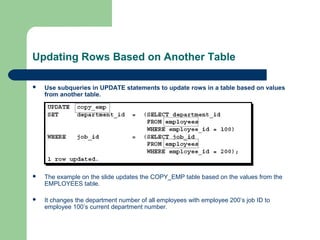 Updating Rows Based on Another Table


Use subqueries in UPDATE statements to update rows in a table based on values
from another table.



The example on the slide updates the COPY_EMP table based on the values from the
EMPLOYEES table.



It changes the department number of all employees with employee 200’s job ID to
employee 100’s current department number.

 
