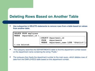 Deleting Rows Based on Another Table


Use subqueries in DELETE statements to remove rows from a table based on values
from another table.



The subquery searches the DEPARTMENTS table to find the department number based
on the department name containing the string “Public.”



The subquery then feeds the department number to the main query, which deletes rows of
data from the EMPLOYEES table based on this department number.

 