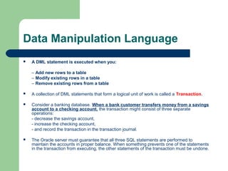 Data Manipulation Language


A DML statement is executed when you:
– Add new rows to a table
– Modify existing rows in a table
– Remove existing rows from a table



A collection of DML statements that form a logical unit of work is called a Transaction.



Consider a banking database. When a bank customer transfers money from a savings
account to a checking account, the transaction might consist of three separate
operations:
- decrease the savings account,
- increase the checking account,
- and record the transaction in the transaction journal.



The Oracle server must guarantee that all three SQL statements are performed to
maintain the accounts in proper balance. When something prevents one of the statements
in the transaction from executing, the other statements of the transaction must be undone.

 