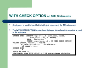 WITH CHECK OPTION on DML Statements


A subquery is used to identify the table and columns of the DML statement.



The WITH CHECK OPTION keyword prohibits you from changing rows that are not
in the subquery.

 