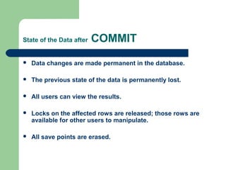 State of the Data after

COMMIT



Data changes are made permanent in the database.



The previous state of the data is permanently lost.



All users can view the results.



Locks on the affected rows are released; those rows are
available for other users to manipulate.



All save points are erased.

 