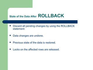 State of the Data After

ROLLBACK



Discard all pending changes by using the ROLLBACK
statement:



Data changes are undone.



Previous state of the data is restored.



Locks on the affected rows are released.

 