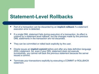Statement-Level Rollbacks


Part of a transaction can be discarded by an implicit rollback if a statement
execution error is detected.



If a single DML statement fails during execution of a transaction, its effect is
undone by a statement level rollback, but the changes made by the previous
DML statements in the transaction are not discarded.



They can be committed or rolled back explicitly by the user.



Oracle issues an implicit commit before and after any data definition language
(DDL) statement. So, even if your DDL statement does not execute
successfully, you cannot roll back the previous statement because the server
issued a commit.



Terminate your transactions explicitly by executing a COMMIT or ROLLBACK
statement.

 