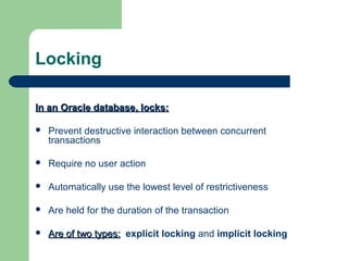 Locking
In an Oracle database, locks:


Prevent destructive interaction between concurrent
transactions



Require no user action



Automatically use the lowest level of restrictiveness



Are held for the duration of the transaction



Are of two types: explicit locking and implicit locking

 