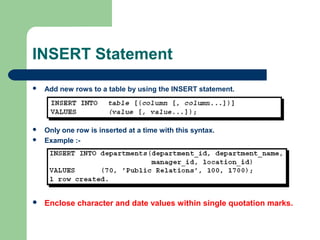 INSERT Statement


Add new rows to a table by using the INSERT statement.




Only one row is inserted at a time with this syntax.
Example :-



Enclose character and date values within single quotation marks.

 
