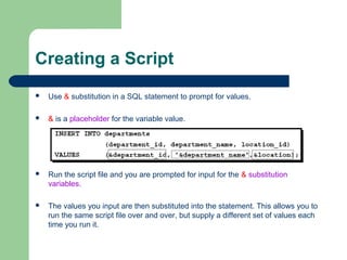 Creating a Script


Use & substitution in a SQL statement to prompt for values.



& is a placeholder for the variable value.



Run the script file and you are prompted for input for the & substitution
variables.



The values you input are then substituted into the statement. This allows you to
run the same script file over and over, but supply a different set of values each
time you run it.

 