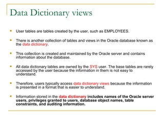 Data Dictionary views


User tables are tables created by the user, such as EMPLOYEES.



There is another collection of tables and views in the Oracle database known as
the data dictionary.



This collection is created and maintained by the Oracle server and contains
information about the database.



All data dictionary tables are owned by the SYS user. The base tables are rarely
accessed by the user because the information in them is not easy to
understand.



Therefore, users typically access data dictionary views because the information
is presented in a format that is easier to understand.



Information stored in the data dictionary includes names of the Oracle server
users, privileges granted to users, database object names, table
constraints, and auditing information.

 