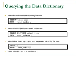 Querying the Data Dictionary


See the names of tables owned by the user.



View distinct object types owned by the user.



View tables, views, synonyms, and sequences owned by the user.



This is same as > SELECT * FROM CAT;

 