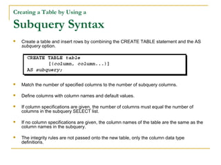 Creating a Table by Using a

Subquery Syntax


Create a table and insert rows by combining the CREATE TABLE statement and the AS
subquery option.



Match the number of specified columns to the number of subquery columns.



Define columns with column names and default values.



If column specifications are given, the number of columns must equal the number of
columns in the subquery SELECT list.



If no column specifications are given, the column names of the table are the same as the
column names in the subquery.



The integrity rules are not passed onto the new table, only the column data type
definitions.

 