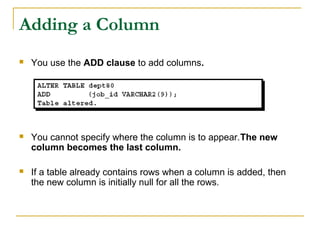 Adding a Column


You use the ADD clause to add columns.



You cannot specify where the column is to appear.The new
column becomes the last column.



If a table already contains rows when a column is added, then
the new column is initially null for all the rows.

 