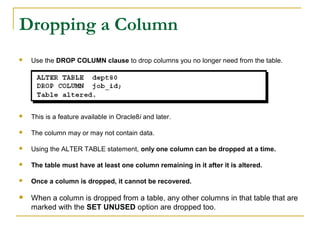 Dropping a Column


Use the DROP COLUMN clause to drop columns you no longer need from the table.



This is a feature available in Oracle8i and later.



The column may or may not contain data.



Using the ALTER TABLE statement, only one column can be dropped at a time.



The table must have at least one column remaining in it after it is altered.



Once a column is dropped, it cannot be recovered.



When a column is dropped from a table, any other columns in that table that are
marked with the SET UNUSED option are dropped too.

 