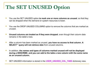 The SET UNUSED Option


You use the SET UNUSED option to mark one or more columns as unused, so that they
can be dropped when the demand on system resources is lower.



You use the DROP UNUSED COLUMNS option to remove the columns that are marked as
unused.



Unused columns are treated as if they were dropped, even though their column data
remains in the table’s rows.



After a column has been marked as unused, you have no access to that column. A
SELECT * query will not retrieve data from unused columns.



In addition, the names and types of columns marked unused will not be displayed
during a DESCRIBE, and you can add to the table a new column with the same name
as an unused column.



SET UNUSED information is stored in the USER_UNUSED_COL_TABS dictionary view.

 