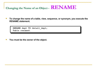 Changing the Name of an Object -

RENAME



To change the name of a table, view, sequence, or synonym, you execute the
RENAME statement.



You must be the owner of the object.

 