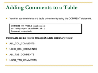 Adding Comments to a Table


You can add comments to a table or column by using the COMMENT statement.

Comments can be viewed through the data dictionary views:


ALL_COL_COMMENTS



USER_COL_COMMENTS



ALL_TAB_COMMENTS



USER_TAB_COMMENTS

 