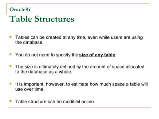 Oracle9i

Table Structures


Tables can be created at any time, even while users are using
the database.



You do not need to specify the size of any table.



The size is ultimately defined by the amount of space allocated
to the database as a whole.



It is important, however, to estimate how much space a table will
use over time.



Table structure can be modified online.

 