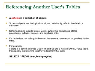 Referencing Another User’s Tables


A schema is a collection of objects.



Schema objects are the logical structures that directly refer to the data in a
database.



Schema objects include tables, views, synonyms, sequences, stored
procedures, indexes, clusters, and database links.



If a table does not belong to the user, the owner’s name must be prefixed to the
table.



For example,
if there is a schema named USER_B, and USER_B has an EMPLOYEES table,
then specify the following to retrieve data from that table:

SELECT * FROM user_b.employees;

 