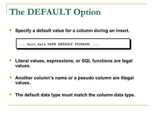 The DEFAULT Option


Specify a default value for a column during an insert.



Literal values, expressions, or SQL functions are legal
values.



Another column’s name or a pseudo column are illegal
values.



The default data type must match the column data type.

 