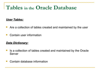 Tables in the Oracle Database
User Tables:


Are a collection of tables created and maintained by the user



Contain user information

Data Dictionary:


Is a collection of tables created and maintained by the Oracle
Server



Contain database information

 