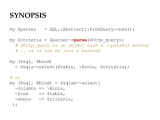 SYNOPSIS
my $parser = SQL::Abstract::FromQuery->new();
my $criteria = $parser->parse($http_query);
# $http_query is an object with a ->param() method
# .. or it can be just a hashref
my ($sql, @bind)
= $sqla->select($table, @cols, $criteria);
# or
my ($sql, @bind) = $sqlam->select(
-columns => @cols,
-from => $table,
-where => $criteria,
);
 