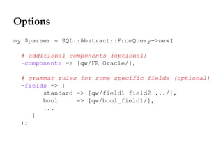 Options
my $parser = SQL::Abstract::FromQuery->new(
# additional components (optional)
-components => [qw/FR Oracle/],
# grammar rules for some specific fields (optional)
-fields => {
standard => [qw/field1 field2 .../],
bool => [qw/bool_field1/],
...
}
);
 
