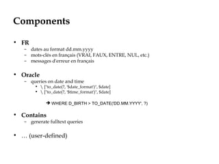 Components
• FR
– dates au format dd.mm.yyyy
– mots-clés en français (VRAI, FAUX, ENTRE, NUL, etc.)
– messages d'erreur en français
• Oracle
– queries on date and time
•  ["to_date(?, '$date_format')", $date]
•  ["to_date(?, '$time_format')", $date]
 WHERE D_BIRTH > TO_DATE('DD.MM.YYYY', ?)
• Contains
– generate fulltext queries
• … (user-defined)
 