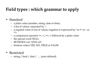 Field types : which grammar to apply
• Standard
– a plain value (number, string, date or time).
– a list of values, separated by ','.
– a negated value or list of values; negation is expressed by ! or != or - or
<>
– a comparison operator <=, <, >=, > followed by a plain value
– the special word NULL
– BETWEEN val1 AND val2
– boolean values YES, NO, TRUE or FALSE
• Restricted
– string / bool / date / … (user-defined)
 