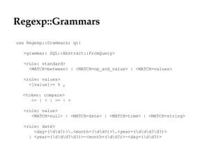 Regexp::Grammars
use Regexp::Grammars; qr{
<grammar: SQL::Abstract::FromQuery>
<rule: standard>
<MATCH=between> | <MATCH=op_and_value> | <MATCH=values>
<rule: values>
<[value]>+ % ,
<token: compare>
<= | < | >= | >
<rule: value>
<MATCH=null> | <MATCH=date> | <MATCH=time> | <MATCH=string>
<rule: date>
<day=(dd?)>.<month=(dd?)>.<year=(ddd?d?)>
| <year=(ddd?d?)>-<month=(dd?)>-<day=(dd?)>
 