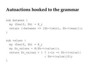 Autoactions hooked to the grammar
sub between {
my ($self, $h) = @_;
return {-between => [$h->{min}, $h->{max}]};
}
sub values {
my ($self, $h) = @_;
my $n_values = @{$h->{value}};
return $n_values > 1 ? {-in => $h->{value}}
: $h->{value}[0];
}
 