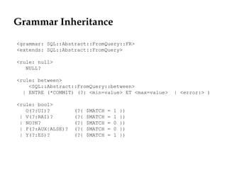 Grammar Inheritance
<grammar: SQL::Abstract::FromQuery::FR>
<extends: SQL::Abstract::FromQuery>
<rule: null>
NULL?
<rule: between>
<SQL::Abstract::FromQuery::between>
| ENTRE (*COMMIT) (?: <min=value> ET <max=value> | <error:> )
<rule: bool>
O(?:UI)? (?{ $MATCH = 1 })
| V(?:RAI)? (?{ $MATCH = 1 })
| NO?N? (?{ $MATCH = 0 })
| F(?:AUX|ALSE)? (?{ $MATCH = 0 })
| Y(?:ES)? (?{ $MATCH = 1 })
 