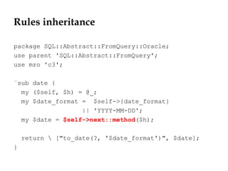 Rules inheritance
package SQL::Abstract::FromQuery::Oracle;
use parent 'SQL::Abstract::FromQuery';
use mro 'c3';
¨sub date {
my ($self, $h) = @_;
my $date_format = $self->{date_format}
|| 'YYYY-MM-DD';
my $date = $self->next::method($h);
return  ["to_date(?, '$date_format')", $date];
}
 