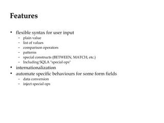 Features
• flexible syntax for user input
– plain value
– list of values
– comparison operators
– patterns
– special constructs (BETWEEN, MATCH, etc.)
– Including SQLA "special ops"
• internationalization
• automate specific behaviours for some form fields
– data conversion
– inject special ops
 